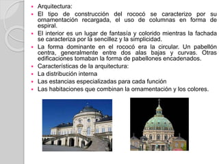  Arquitectura:
 El tipo de construcción del rococó se caracterizo por su
ornamentación recargada, el uso de columnas en forma de
espiral.
 El interior es un lugar de fantasía y colorido mientras la fachada
se caracteriza por la sencillez y la simplicidad.
 La forma dominante en el rococó era la circular. Un pabellón
centra, generalmente entre dos alas bajas y curvas. Otras
edificaciones tomaban la forma de pabellones encadenados.
 Características de la arquitectura:
 La distribución interna
 Las estancias especializadas para cada función
 Las habitaciones que combinan la ornamentación y los colores.
 