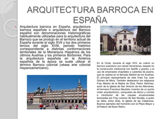 ARQUITECTURA BARROCA EN
ESPAÑA
 Arquitectura barroca en España, arquitectura
barroca española o arquitectura del Barroco
español son denominaciones historiográficas
habitualmente utilizadas para la arquitectura del
Barroco que se produjo en el territorio actual de
España durante el siglo XVII y los dos primeros
tercios del siglo XVIII, periodo histórico
correspondiente a distintas conformaciones
territoriales de la Monarquía Hispánica de los
últimos Austrias y los primeros Borbones. Para
la arquitectura española en la América
española de la época se suele utilizar el
término Barroco colonial (véase arte colonial
hispanoamericano).
En la Corte, durante el siglo XVII, se cultivó un
barroco autóctono con raíces herrerianas, basado en
la construcción tradicional con ladrillo y granito, y el
uso de empinados chapiteles o cubiertas de pizarra,
que se rastrea en el llamado Madrid de los Austrias.
El principal representante de esta línea fue Juan
Gómez de Mora. También destacaron los religiosos
Fray Alberto de la Madre de Dios, Pedro Sánchez,
autor de la iglesia de San Antonio de los Alemanes,
el hermano Francisco Bautista, inventor de un quinto
orden arquitectónico, compuesto de dórico y corintio
e introductor de las cúpulas encamonadas
teorizadas por Fray Lorenzo de San Nicolás, a quien
se debe, entre otras, la iglesia de las Calatravas.
Buenos ejemplos del momento son la Plaza Mayor y
el Palacio del Buen Retiro.
 