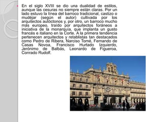  En el siglo XVIII se dio una dualidad de estilos,
aunque las cesuras no siempre están claras. Por un
lado estuvo la línea del barroco tradicional, castizo o
mudéjar (según el autor) cultivada por los
arquitectos autóctonos y, por otro, un barroco mucho
más europeo, traído por arquitectos foráneos a
iniciativa de la monarquía, que implanta un gusto
francés e italiano en la Corte. A la primera tendencia
pertenecen arquitectos y retablistas tan destacados
como Pedro de Ribera, Narciso Tomé, Fernando de
Casas Novoa, Francisco Hurtado Izquierdo,
Jerónimo de Balbás, Leonardo de Figueroa,
Conrado Rudolf.
 