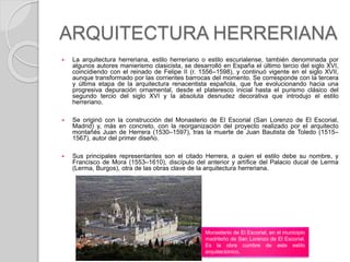 ARQUITECTURA HERRERIANA
 La arquitectura herreriana, estilo herreriano o estilo escurialense, también denominada por
algunos autores manierismo clasicista, se desarrolló en España el último tercio del siglo XVI,
coincidiendo con el reinado de Felipe II (r. 1556–1598), y continuó vigente en el siglo XVII,
aunque transformado por las corrientes barrocas del momento. Se corresponde con la tercera
y última etapa de la arquitectura renacentista española, que fue evolucionando hacia una
progresiva depuración ornamental, desde el plateresco inicial hasta el purismo clásico del
segundo tercio del siglo XVI y la absoluta desnudez decorativa que introdujo el estilo
herreriano.
 Se originó con la construcción del Monasterio de El Escorial (San Lorenzo de El Escorial,
Madrid) y, más en concreto, con la reorganización del proyecto realizado por el arquitecto
montañés Juan de Herrera (1530–1597), tras la muerte de Juan Bautista de Toledo (1515–
1567), autor del primer diseño.
 Sus principales representantes son el citado Herrera, a quien el estilo debe su nombre, y
Francisco de Mora (1553–1610), discípulo del anterior y artífice del Palacio ducal de Lerma
(Lerma, Burgos), otra de las obras clave de la arquitectura herreriana.
Monasterio de El Escorial, en el municipio
madrileño de San Lorenzo de El Escorial.
Es la obra cumbre de este estilo
arquitectónico.
 