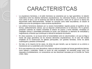 CARACTERISTCAS
 La arquitectura herreriana, o el estilo herreriano se caracteriza por su rigor geométrico, la relación
matemática entre los distintos elementos arquitectónicos, los volúmenes limpios, el predominio del
muro sobre el vano y por la ausencia casi total de decoración, razón por la cual en su época era
denominado estilo desornamentado. También es conocido como estilo escurialense, en alusión al
edificio que sirve de paradigma a esta corriente arquitectónica
 Los edificios herrerianos destacan por su severa horizontalidad, lograda gracias al equilibrio de las
formas, preferentemente cúbicas, que se disponen simétricamente en la estructura. Por lo general,
presentan cubiertas de madera revestidas al exterior de pizarra y torres laterales, rematadas en
chapiteles cónicos o piramidales terminados en punta, que introducen un elemento de verticalidad y
magnificencia, al tiempo que contribuyen a reforzar la sensación de simetría.
 En otras ocasiones, no se busca tanto la horizontalidad como la voluminosidad, a la que se llega a
través del juego geométrico de los diversos elementos arquitectónicos. Es el caso del modelo
empleado en la construcción de iglesias parroquiales, con grandes fachadas, torres de planta
cuadrangular y pesados contrafuertes.
 Se trata, en la mayoría de los casos, de obras de gran tamaño, que se imponen en su entorno e
impresionan por su austeridad y aire monumental.
 En lo que respecta a los usos decorativos, éstos se reducen el empleo de formas geométricas básicas,
como esferas y pirámides. Desde un punto de vista sociológico, tal sobriedad surge como una
respuesta al protestantismo, en consonancia con las directrices marcadas por el Concilio de Trento
(1545–1563).
 