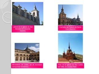 Lateral de la Iglesia de San
Bernabé (El Escorial,
Madrid).
Fachada del Palacio de Santa
Cruz (Madrid)
Monasterio de Uclés, en el municipio
conquense homónimo.
Vista de la Iglesia de San Carlos
del Valle, en Ciudad Real.
 