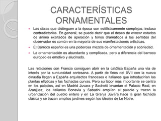 CARACTERÍSTICAS
ORNAMENTALES
 Las obras que distinguen a la época son estilísticamente complejas, incluso
contradictorias. En general, se puede decir que el deseo de evocar estados
de ánimo exaltados de apelación y tonos dramáticos a los sentidos del
observador es común en la mayoría de sus manifestaciones artísticas.
 El Barroco español es una poderosa mezcla de ornamentación y sobriedad.
 La ornamentación es abundante y complicada, pero a diferencia del barroco
europeo es emotivo y alucinado.
Las relaciones con Francia consiguen abrir en la católica España una vía de
interés por la suntuosidad cortesana. A partir de fines del XVII con la nueva
dinastía llegan a España arquitectos franceses e italianos que introducirían las
plantas elípticas y las fachadas curvas. Pero su labor más importante se centra
en los palacios, así en Madrid Juvara y Sachetti levantan el Palacio Real, en
Aranjuez, los italianos Bonavia y Sabatini amplían el palacio y trazan la
urbanización del pueblo entero y en La Granja Juvara hace la gran fachada
clásica y se trazan amplios jardines según los ideales de Le Notre.
 