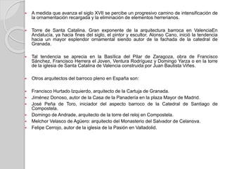  A medida que avanza el siglo XVII se percibe un progresivo camino de intensificación de
la ornamentación recargada y la eliminación de elementos herrerianos.
 Torre de Santa Catalina. Gran exponente de la arquitectura barroca en ValenciaEn
Andalucía, ya hacia fines del siglo, el pintor y escultor, Alonso Cano, inició la tendencia
hacia un mayor esplendor ornamental siendo autor de la fachada de la catedral de
Granada.
 Tal tendencia se aprecia en la Basílica del Pilar de Zaragoza, obra de Francisco
Sánchez, Francisco Herrera el Joven, Ventura Rodríguez y Domingo Yarza o en la torre
de la iglesia de Santa Catalina de Valencia construida por Juan Bautista Viñes.
 Otros arquitectos del barroco pleno en España son:
 Francisco Hurtado Izquierdo, arquitecto de la Cartuja de Granada.
 Jiménez Donoso, autor de la Casa de la Panadería en la plaza Mayor de Madrid.
 José Peña de Toro, iniciador del aspecto barroco de la Catedral de Santiago de
Compostela.
 Domingo de Andrade, arquitecto de la torre del reloj en Compostela.
 Melchor Velasco de Agüero: arquitecto del Monasterio del Salvador de Celanova.
 Felipe Cerrojo, autor de la iglesia de la Pasión en Valladolid.
 