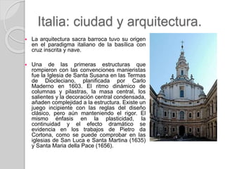 Italia: ciudad y arquitectura.
 La arquitectura sacra barroca tuvo su origen
en el paradigma italiano de la basílica con
cruz inscrita y nave.
 Una de las primeras estructuras que
rompieron con las convenciones manieristas
fue la Iglesia de Santa Susana en las Termas
de Diocleciano, planificada por Carlo
Maderno en 1603. El ritmo dinámico de
columnas y pilastras, la masa central, los
salientes y la decoración central condensada,
añaden complejidad a la estructura. Existe un
juego incipiente con las reglas del diseño
clásico, pero aún manteniendo el rigor. El
mismo énfasis en la plasticidad, la
continuidad y el efecto dramático se
evidencia en los trabajos de Pietro da
Cortona, como se puede comprobar en las
iglesias de San Luca e Santa Martina (1635)
y Santa Maria della Pace (1656).
 