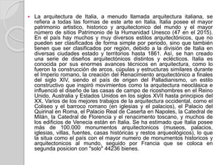  La arquitectura de Italia, a menudo llamada arquitectura italiana, se
refiera a todas las formas de este arte en Italia. Italia posee el mayor
patrimonio artistico, historico y arquitectonico del mundo y el mayor
número de sitios Patrimonio de la Humanidad Unesco (47 en el 2015).
En el país hay muchos y muy diversos estilos arquitectónicos, que no
pueden ser clasificados de forma simple por periodo, sino que también
tienen que ser clasificados por región, debido a la división de Italia en
diversas ciudades estado y territorios hasta 1861. Así, se han creado
una serie de diseños arquitectónicos distintos y eclécticos. Italia es
conocida por sus enormes avances técnicos en arquitectura, como lo
fueron la construcción de arcos, cúpulas y estructuras similares durante
el Imperio romano, la creación del Renacimiento arquitectónico a finales
del siglo XIV, siendo el país de origen del Palladianismo, un estilo
constructivo que inspiró movimientos como la arquitectura neoclásica e
influenció el diseño de las casas de campo de ricoshombres en el Reino
Unido, Australia y Estados Unidos en los siglos XVII hasta principios del
XX. Varios de los mejores trabajos de la arquitectura occidental, como el
Coliseo y el barroco romano (en iglesias y el palacios), el Palacio del
Quirinal en Roma, el Palacio Real de Caserta en Napoles, la Catedral de
Milán, la Catedral de Florencia y el renacimento toscano, y muchos de
los edificios de Venecia están en Italia. Se ha estimado que Italia posee
más de 100.000 monumentos arquitectonicos (museos, palacios,
iglesias, villas, fuentes, casas históricas y restos arqueológicos), lo que
la situa como el país con el mayor numero de monumentos historicos y
arquitectonicos al mundo, seguido por Francia que se coloca en
segunda posicion con "solo" 44236 bienes.
 