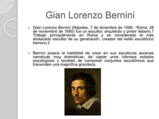Gian Lorenzo Bernini
 Gian Lorenzo Bernini (Nápoles, 7 de diciembre de 1598 - Roma, 28
de noviembre de 1680) fue un escultor, arquitecto y pintor italiano.1
Trabajó principalmente en Roma y es considerado el más
destacado escultor de su generación, creador del estilo escultórico
barroco.2
 Bernini poseía la habilidad de crear en sus esculturas escenas
narrativas muy dramáticas, de captar unos intensos estados
psicológicos y también de componer conjuntos escultóricos que
transmiten una magnífica grandeza.
 