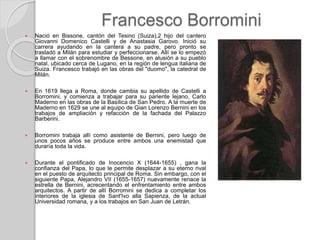 Francesco Borromini
 Nació en Bissone, cantón del Tesino (Suiza),2 hijo del cantero
Giovanni Domenico Castelli y de Anastasia Garovo. Inició su
carrera ayudando en la cantera a su padre, pero pronto se
trasladó a Milán para estudiar y perfeccionarse. Allí se lo empezó
a llamar con el sobrenombre de Bessone, en alusión a su pueblo
natal, ubicado cerca de Lugano, en la región de lengua italiana de
Suiza. Francesco trabajó en las obras del "duomo", la catedral de
Milán.
 En 1619 llega a Roma, donde cambia su apellido de Castelli a
Borromini, y comienza a trabajar para su pariente lejano, Carlo
Maderno en las obras de la Basílica de San Pedro. A la muerte de
Maderno en 1629 se une al equipo de Gian Lorenzo Bernini en los
trabajos de ampliación y refacción de la fachada del Palazzo
Barberini.
 Borromini trabaja allí como asistente de Bernini, pero luego de
unos pocos años se produce entre ambos una enemistad que
duraría toda la vida.
 Durante el pontificado de Inocencio X (1644-1655) , gana la
confianza del Papa, lo que le permite desplazar a su eterno rival
en el puesto de arquitecto principal de Roma. Sin embargo, con el
siguiente Papa, Alejandro VII (1655-1657) nuevamente renace la
estrella de Bernini, acrecentando el enfrentamiento entre ambos
arquitectos. A partir de allí Borromini se dedica a completar los
interiores de la iglesia de Sant'Ivo alla Sapienza, de la actual
Universidad romana, y a los trabajos en San Juan de Letrán.
 