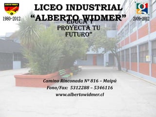LICEO INDUSTRIAL
“ALBERTO WIDMER”
      “educa y
       Proyecta tu
         futuro”




  Camino Rinconada Nº 816 – Maipú
   Fono/Fax: 5312288 – 5346116
       www.albertowidmer.cl
 