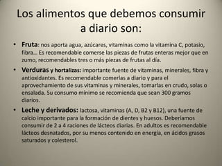 Los alimentos que debemos consumir
a diario son:
• Fruta: nos aporta agua, azúcares, vitaminas como la vitamina C, potasio,
fibra… Es recomendable comerse las piezas de frutas enteras mejor que en
zumo, recomendables tres o más piezas de frutas al día.
• Verduras y hortalizas: importante fuente de vitaminas, minerales, fibra y
antioxidantes. Es recomendable comerlas a diario y para el
aprovechamiento de sus vitaminas y minerales, tomarlas en crudo, solas o
ensalada. Su consumo mínimo se recomienda que sean 300 gramos
diarios.
• Leche y derivados: lactosa, vitaminas (A, D, B2 y B12), una fuente de
calcio importante para la formación de dientes y huesos. Deberíamos
consumir de 2 a 4 raciones de lácteos diarias. En adultos es recomendable
lácteos desnatados, por su menos contenido en energía, en ácidos grasos
saturados y colesterol.
 