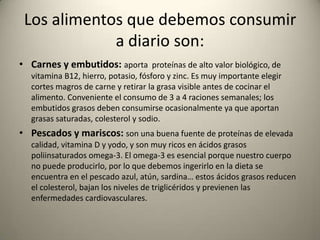 Los alimentos que debemos consumir
a diario son:
• Carnes y embutidos: aporta proteínas de alto valor biológico, de
vitamina B12, hierro, potasio, fósforo y zinc. Es muy importante elegir
cortes magros de carne y retirar la grasa visible antes de cocinar el
alimento. Conveniente el consumo de 3 a 4 raciones semanales; los
embutidos grasos deben consumirse ocasionalmente ya que aportan
grasas saturadas, colesterol y sodio.
• Pescados y mariscos: son una buena fuente de proteínas de elevada
calidad, vitamina D y yodo, y son muy ricos en ácidos grasos
poliinsaturados omega-3. El omega-3 es esencial porque nuestro cuerpo
no puede producirlo, por lo que debemos ingerirlo en la dieta se
encuentra en el pescado azul, atún, sardina… estos ácidos grasos reducen
el colesterol, bajan los niveles de triglicéridos y previenen las
enfermedades cardiovasculares.
 
