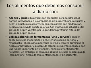Los alimentos que debemos consumir
a diario son:
• Aceites y grasas: Las grasas son esenciales para nuestra salud
porque intervienen en la composición de las membranas celulares y
de las estructuras nucleares. Deben consumirse con moderación,
debido a su elevado aporte calórico. Son mucho más saludables las
grasas de origen vegetal, por lo que deben preferirse éstas a las
grasas de origen animal.
• Bebidas alcohólicas fermentadas (vino y cerveza): pueden
consumirse con moderación y debe ser una opción personal y
responsable. El consumo moderado de vino y cerveza disminuye el
riesgo cardiovascular y protege de algunas otras enfermedades. son
una fuente importante de vitaminas, minerales y antioxidantes
naturales. Sin embargo, el consumo abusivo de estas bebidas puede
incrementar el riesgo de otras enfermedades y de accidentes.
 