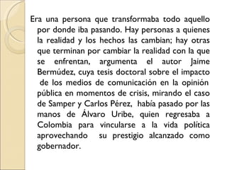 Era una persona que transformaba todo aquello
  por donde iba pasando. Hay personas a quienes
  la realidad y los hechos las cambian; hay otras
  que terminan por cambiar la realidad con la que
  se enfrentan, argumenta el autor Jaime
  Bermúdez, cuya tesis doctoral sobre el impacto
   de los medios de comunicación en la opinión
  pública en momentos de crisis, mirando el caso
  de Samper y Carlos Pérez, había pasado por las
  manos de Álvaro Uribe, quien regresaba a
  Colombia para vincularse a la vida política
  aprovechando su prestigio alcanzado como
  gobernador.
 