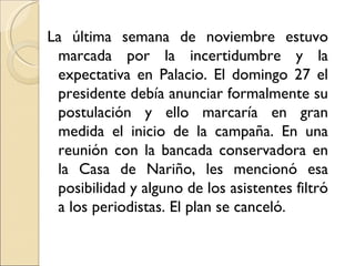 La última semana de noviembre estuvo
 marcada por la incertidumbre y la
 expectativa en Palacio. El domingo 27 el
 presidente debía anunciar formalmente su
 postulación y ello marcaría en gran
 medida el inicio de la campaña. En una
 reunión con la bancada conservadora en
 la Casa de Nariño, les mencionó esa
 posibilidad y alguno de los asistentes filtró
 a los periodistas. El plan se canceló.
 