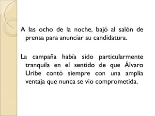 A las ocho de la noche, bajó al salón de
 prensa para anunciar su candidatura.

La campaña había sido particularmente
 tranquila en el sentido de que Álvaro
 Uribe contó siempre con una amplia
 ventaja que nunca se vio comprometida.
 