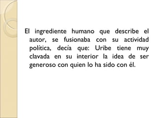 El ingrediente humano que describe el
  autor, se fusionaba con su actividad
  política, decía que: Uribe tiene muy
  clavada en su interior la idea de ser
  generoso con quien lo ha sido con él.
 