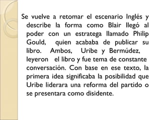 Se vuelve a retomar el escenario Inglés y
 describe la forma como Blair llegó al
 poder con un estratega llamado Philip
 Gould, quien acababa de publicar su
 libro. Ambos, Uribe y Bermúdez,
 leyeron el libro y fue tema de constante
 conversación. Con base en ese texto, la
 primera idea significaba la posibilidad que
 Uribe liderara una reforma del partido o
 se presentara como disidente.
 