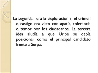 La segunda, era la exploración si el crimen
 o castigo era visto con apatía, tolerancia
 o temor por los ciudadanos. La tercera
 idea aludía a que Uribe se debía
 posicionar como el principal candidato
 frente a Serpa.
 