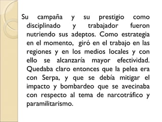 Su campaña y su prestigio como
 disciplinado    y  trabajador    fueron
 nutriendo sus adeptos. Como estrategia
 en el momento, giró en el trabajo en las
 regiones y en los medios locales y con
 ello se alcanzaría mayor efectividad.
 Quedaba claro entonces que la pelea era
 con Serpa, y que se debía mitigar el
 impacto y bombardeo que se avecinaba
 con respecto al tema de narcotráfico y
 paramilitarismo.
 