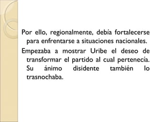 Por ello, regionalmente, debía fortalecerse
 para enfrentarse a situaciones nacionales.
Empezaba a mostrar Uribe el deseo de
 transformar el partido al cual pertenecía.
 Su     ánimo     disidente   también    lo
 trasnochaba.
 