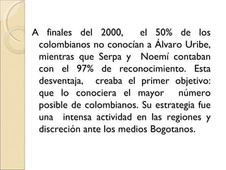 A finales del 2000,      el 50% de los
 colombianos no conocían a Álvaro Uribe,
 mientras que Serpa y Noemí contaban
 con el 97% de reconocimiento. Esta
 desventaja, creaba el primer objetivo:
 que lo conociera el mayor número
 posible de colombianos. Su estrategia fue
 una intensa actividad en las regiones y
 discreción ante los medios Bogotanos.
 