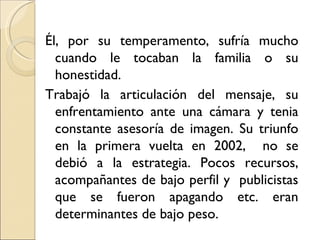 Él, por su temperamento, sufría mucho
  cuando le tocaban la familia o su
  honestidad.
Trabajó la articulación del mensaje, su
  enfrentamiento ante una cámara y tenia
  constante asesoría de imagen. Su triunfo
  en la primera vuelta en 2002, no se
  debió a la estrategia. Pocos recursos,
  acompañantes de bajo perfil y publicistas
  que se fueron apagando etc. eran
  determinantes de bajo peso.
 