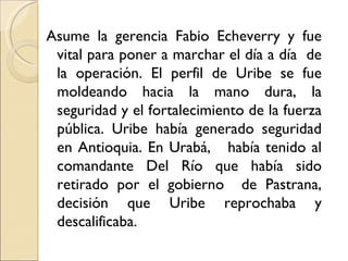 Asume la gerencia Fabio Echeverry y fue
 vital para poner a marchar el día a día de
 la operación. El perfil de Uribe se fue
 moldeando hacia la mano dura, la
 seguridad y el fortalecimiento de la fuerza
 pública. Uribe había generado seguridad
 en Antioquia. En Urabá, había tenido al
 comandante Del Río que había sido
 retirado por el gobierno de Pastrana,
 decisión que Uribe reprochaba y
 descalificaba.
 