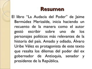 Resumen
El libro “La Audacia del Poder” de Jaime
  Bermúdez Merizalde, inicia haciendo un
  recuento de la manera como el autor
  gestó escribir sobre uno de los
  personajes políticos más relevantes de la
  historia del país. Amado y odiado, Álvaro
  Uribe Vélez es protagonista de este texto
  que resalta los dilemas del poder del ex
  gobernador de Antioquia, senador y
  presidente de la República.
 