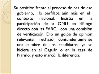Su posición frente al proceso de paz de ese
 gobierno, lo perfilaba aún más en el
 contexto nacional. Insistía en la
 participación de la ONU en diálogo
 directo con las FARC, con una comisión
 de verificación. Dio un golpe de opinión
 relevante: rechazó contundentemente
 una cumbre de los candidatos, ya se
 hiciera en el Caguán o en la casa de
 Nariño, y esto marcó la diferencia.
 