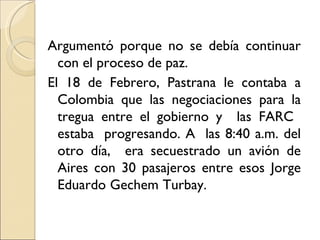 Argumentó porque no se debía continuar
  con el proceso de paz.
El 18 de Febrero, Pastrana le contaba a
  Colombia que las negociaciones para la
  tregua entre el gobierno y las FARC
  estaba progresando. A las 8:40 a.m. del
  otro día, era secuestrado un avión de
  Aires con 30 pasajeros entre esos Jorge
  Eduardo Gechem Turbay.
 