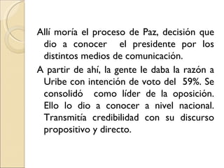 Allí moría el proceso de Paz, decisión que
 dio a conocer el presidente por los
 distintos medios de comunicación.
A partir de ahí, la gente le daba la razón a
 Uribe con intención de voto del 59%. Se
 consolidó como líder de la oposición.
 Ello lo dio a conocer a nivel nacional.
 Transmitía credibilidad con su discurso
 propositivo y directo.
 