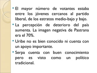  El mayor número de votantes estaba
  entre los jóvenes cercanos al partido
  liberal, de los estratos medio-bajo y bajo.
 La percepción de deterioro del país
  aumenta. La imagen negativa de Pastrana
  era el 70%.
 Uribe no es bien conocido ni cuenta con
  un apoyo importante.
 Serpa cuenta con buen conocimiento
  pero es visto como un político
  tradicional.
 