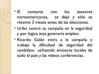  El    contacto       con    los   asesores
  norteamericanos, se dejó y sólo se
  retomó 3 meses antes de las elecciones.
 Uribe centró su campaña en la seguridad
  y por lógica esta generaría empleo.
 Ricardo Galán entra a la campaña y
  trabaja la dificultad de seguridad del
  candidato utilizando emisoras locales de
  todo el país y las videos conferencias.
 