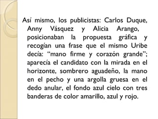 Así mismo, los publicistas: Carlos Duque,
 Anny Vásquez y Alicia Arango,
 posicionaban la propuesta gráfica y
 recogían una frase que el mismo Uribe
 decía: “mano firme y corazón grande”;
 aparecía el candidato con la mirada en el
 horizonte, sombrero aguadeño, la mano
 en el pecho y una argolla gruesa en el
 dedo anular, el fondo azul cielo con tres
 banderas de color amarillo, azul y rojo.
 
