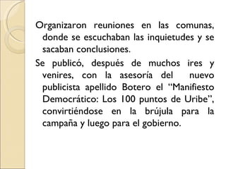 Organizaron reuniones en las comunas,
  donde se escuchaban las inquietudes y se
  sacaban conclusiones.
Se publicó, después de muchos ires y
  venires, con la asesoría del      nuevo
  publicista apellido Botero el “Manifiesto
  Democrático: Los 100 puntos de Uribe”,
  convirtiéndose en la brújula para la
  campaña y luego para el gobierno.
 
 
