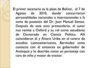 El primer escenario es la plaza de Bolívar, el 7 de
  Agosto de 2010, donde concurrieron
  personalidades nacionales e internacionales a la
  toma de posesión del Dr. Juan Manuel Santos.
  Después de este acto protocolario, el autor
  nos remite a Oxford y su rol como estudiante
  de Doctorado en Ciencia Política. Allí
  coincidieron él y Álvaro Uribe en el centro de
  estudios Latinoamericanos. Bermúdez toma
  contacto con el entonces ex gobernador de
  Antioquia y lo describe como un personaje con
  cara de niño y motor de tractor.
 