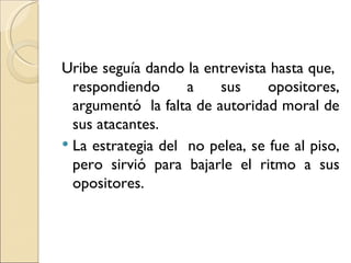 Uribe seguía dando la entrevista hasta que,
  respondiendo      a    sus     opositores,
  argumentó la falta de autoridad moral de
  sus atacantes.
 La estrategia del no pelea, se fue al piso,
  pero sirvió para bajarle el ritmo a sus
  opositores.
 