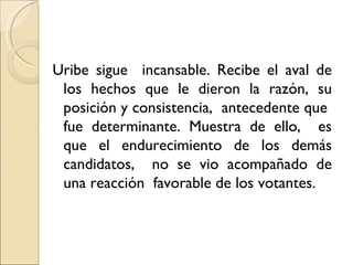 Uribe sigue incansable. Recibe el aval de
 los hechos que le dieron la razón, su
 posición y consistencia, antecedente que
 fue determinante. Muestra de ello, es
 que el endurecimiento de los demás
 candidatos, no se vio acompañado de
 una reacción favorable de los votantes.
 