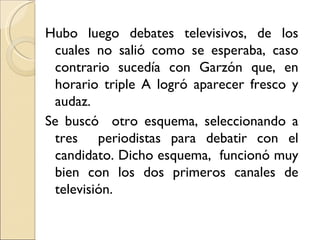 Hubo luego debates televisivos, de los
 cuales no salió como se esperaba, caso
 contrario sucedía con Garzón que, en
 horario triple A logró aparecer fresco y
 audaz.
Se buscó otro esquema, seleccionando a
 tres periodistas para debatir con el
 candidato. Dicho esquema, funcionó muy
 bien con los dos primeros canales de
 televisión.
 