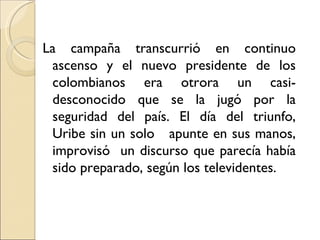 La campaña transcurrió en continuo
 ascenso y el nuevo presidente de los
 colombianos era otrora un casi-
 desconocido que se la jugó por la
 seguridad del país. El día del triunfo,
 Uribe sin un solo apunte en sus manos,
 improvisó un discurso que parecía había
 sido preparado, según los televidentes.
 