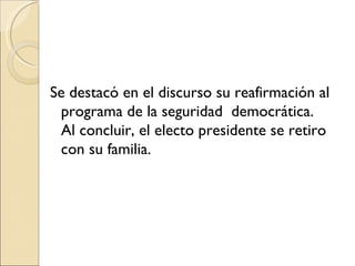 Se destacó en el discurso su reafirmación al
 programa de la seguridad democrática.
 Al concluir, el electo presidente se retiro
 con su familia.
 