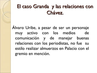  
  El caso Granda y las relaciones con
               Chávez.
                   
Álvaro Uribe, a pesar de ser un personaje
 muy activo con los medios               de
 comunicación y de manejar buenas
 relaciones con los periodistas, no fue su
 estilo realizar almuerzos en Palacio con el
 gremio en mención.
 