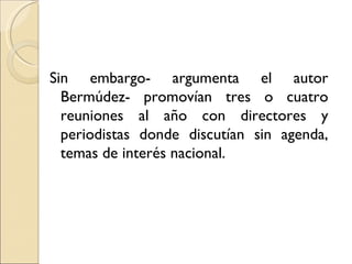 Sin embargo- argumenta el autor
  Bermúdez- promovían tres o cuatro
  reuniones al año con directores y
  periodistas donde discutían sin agenda,
  temas de interés nacional.
 