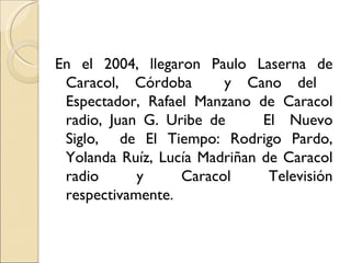 En el 2004, llegaron Paulo Laserna de
 Caracol, Córdoba       y Cano del
 Espectador, Rafael Manzano de Caracol
 radio, Juan G. Uribe de      El Nuevo
 Siglo, de El Tiempo: Rodrigo Pardo,
 Yolanda Ruíz, Lucía Madriñan de Caracol
 radio      y     Caracol      Televisión
 respectivamente.
 