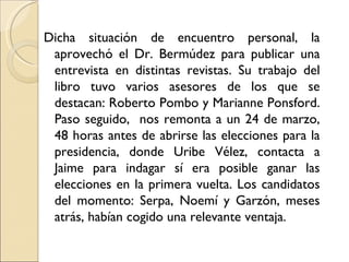 Dicha situación de encuentro personal, la
 aprovechó el Dr. Bermúdez para publicar una
 entrevista en distintas revistas. Su trabajo del
 libro tuvo varios asesores de los que se
 destacan: Roberto Pombo y Marianne Ponsford.
 Paso seguido, nos remonta a un 24 de marzo,
 48 horas antes de abrirse las elecciones para la
 presidencia, donde Uribe Vélez, contacta a
 Jaime para indagar sí era posible ganar las
 elecciones en la primera vuelta. Los candidatos
 del momento: Serpa, Noemí y Garzón, meses
 atrás, habían cogido una relevante ventaja.
 