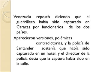 Venezuela repostó diciendo que el
 guerrillero había sido capturado en
 Caracas por funcionarios de los dos
 países.
Aparecieron versiones, polémicas
             contradictorias, y la policía de
 Santander      sostenía que había sido
 capturado en un hotel, y el director de la
 policía decía que la captura había sido en
 la calle.
 
