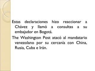 Estas declaraciones hizo reaccionar a
  Chávez y llamó a consultas a su
  embajador en Bogotá.
The Washington Post atacó al mandatario
  venezolano por su cercanía con China,
  Rusia, Cuba e Irán.
 