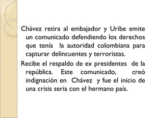Chávez retira al embajador y Uribe emite
 un comunicado defendiendo los derechos
 que tenía la autoridad colombiana para
 capturar delincuentes y terroristas.
Recibe el respaldo de ex presidentes de la
 república. Este comunicado,           creó
 indignación en Chávez y fue el inicio de
 una crisis seria con el hermano país.
 