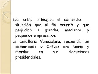 Esta crisis arriesgaba el comercio,
  situación que al fin ocurrió y que
  perjudicó a grandes, medianos y
  pequeños empresarios.
La cancillería Venezolana, respondía un
  comunicado y Chávez era fuerte y
  mordaz       en     sus    alocuciones
  presidenciales.
 