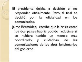 El presidente dejaba a decisión el no
  responder oficialmente. Pero al final se
  decidió por la oficialidad en los
  comunicados.
Jaime Bermúdez, escribe que la crisis entre
  los dos países habría podido reducirse si
  se hubiera tenido un manejo mas
  coordinado y cuidadoso de las
  comunicaciones de los altos funcionarios
  del gobierno.
 